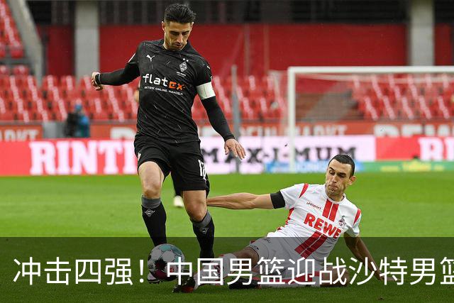 冲击四强！中国男篮迎战沙特男篮，三大策略助力大胜