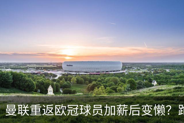 曼联重返欧冠球员加薪后变懒？跑动数据落后！体能储备遭质疑无法坚持90分钟