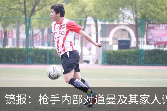 镜报：枪手内部对道曼及其家人评价都很高，他脚踏实地、稳步上升